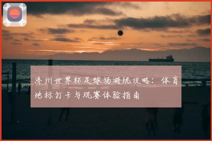济州世界杯足球场游玩攻略:体育地标打卡与观赛体验指南
