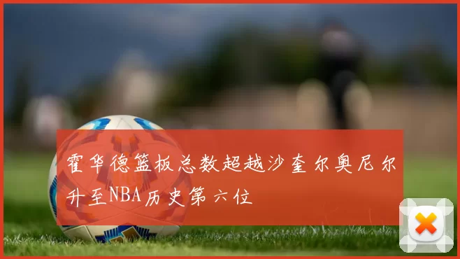 霍华德篮板总数超越沙奎尔奥尼尔升至NBA历史第六位