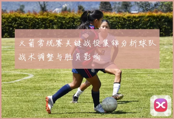 火箭常规赛关键战役集锦分析球队战术调整与胜负影响