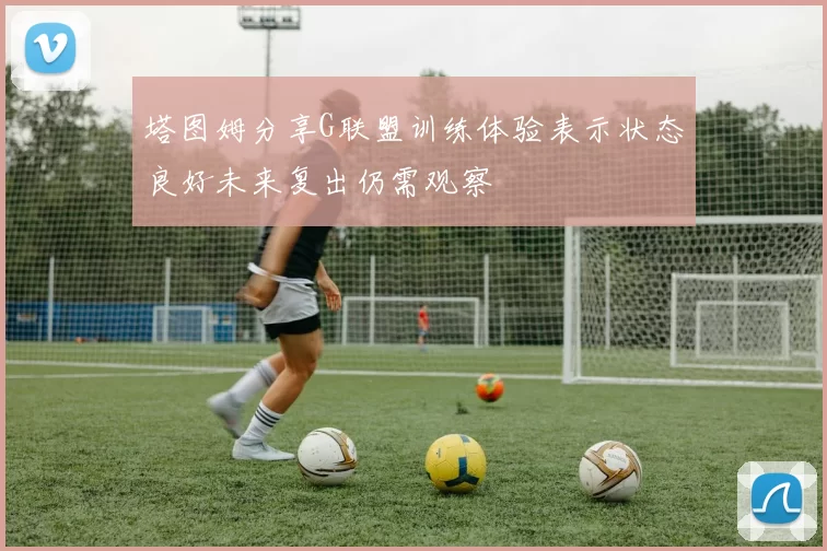 塔图姆分享G联盟训练体验表示状态良好未来复出仍需观察