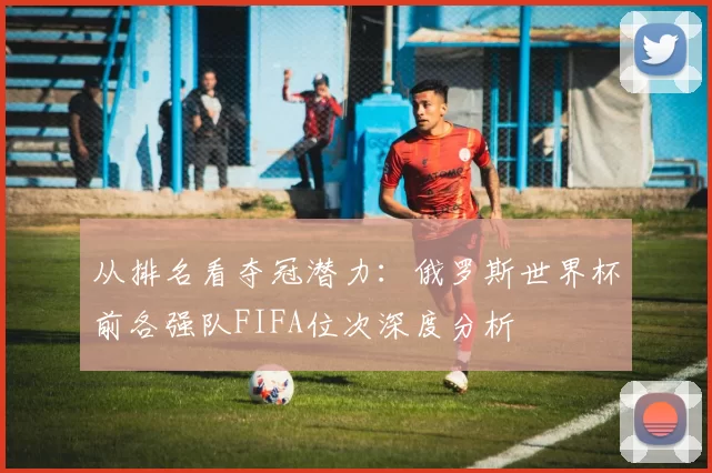 从排名看夺冠潜力:俄罗斯世界杯前各强队FIFA位次深度分析