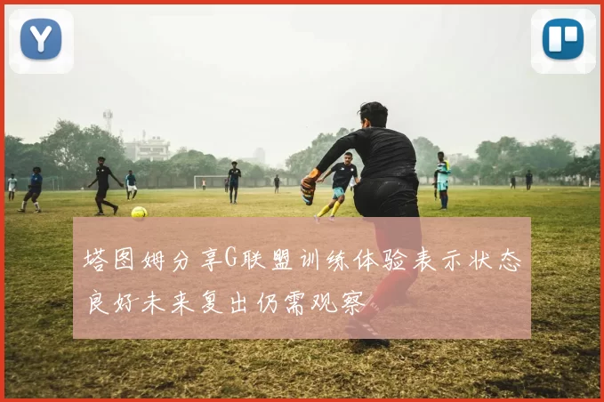 塔图姆分享G联盟训练体验表示状态良好未来复出仍需观察