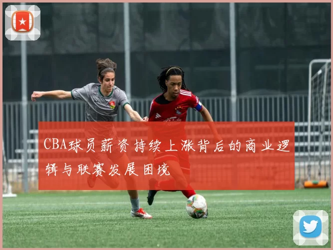 CBA球员薪资持续上涨背后的商业逻辑与联赛发展困境