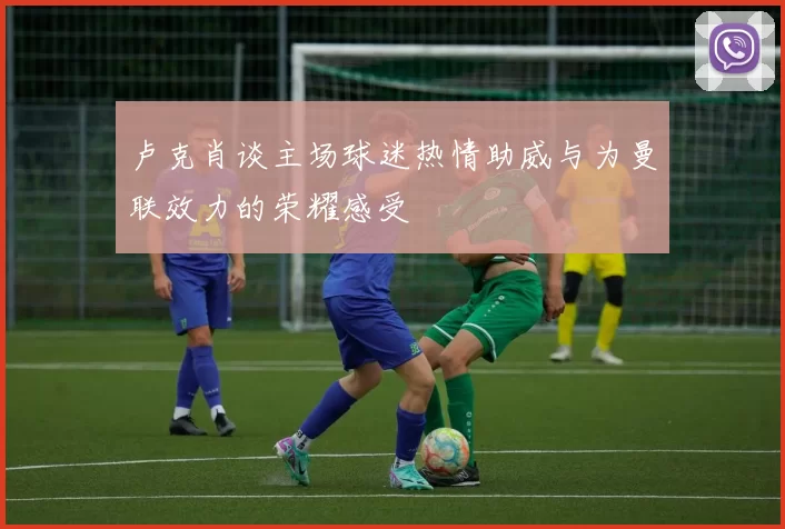 卢克肖谈主场球迷热情助威与为曼联效力的荣耀感受
