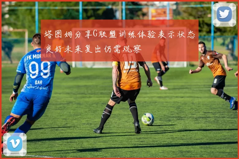 塔图姆分享G联盟训练体验表示状态良好未来复出仍需观察