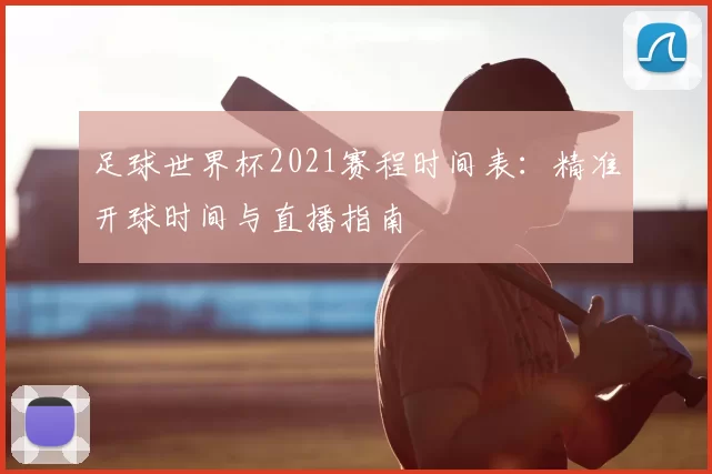 足球世界杯2021赛程时间表:精准开球时间与直播指南