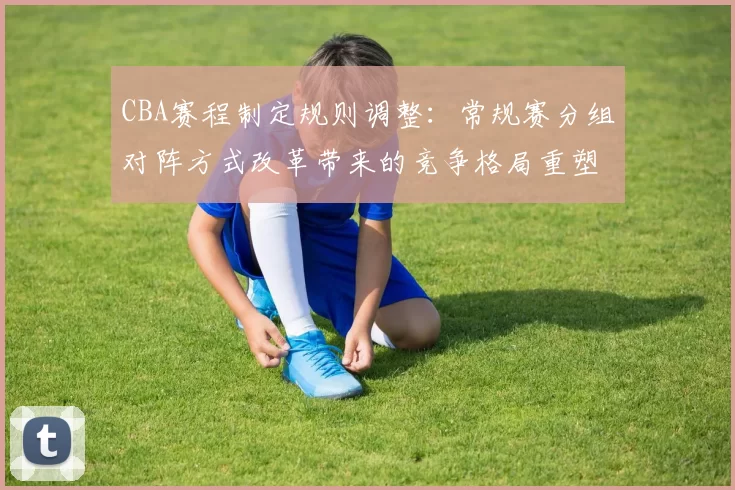 CBA赛程制定规则调整：常规赛分组对阵方式改革带来的竞争格局重塑