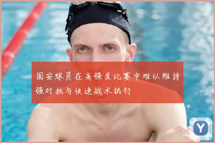 国安球员在高强度比赛中难以维持强对抗与快速战术执行