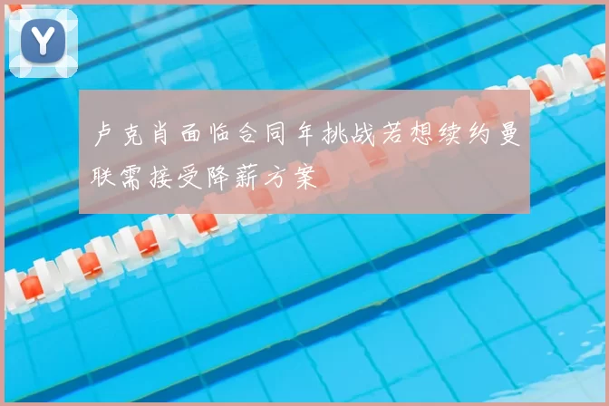 卢克肖面临合同年挑战若想续约曼联需接受降薪方案