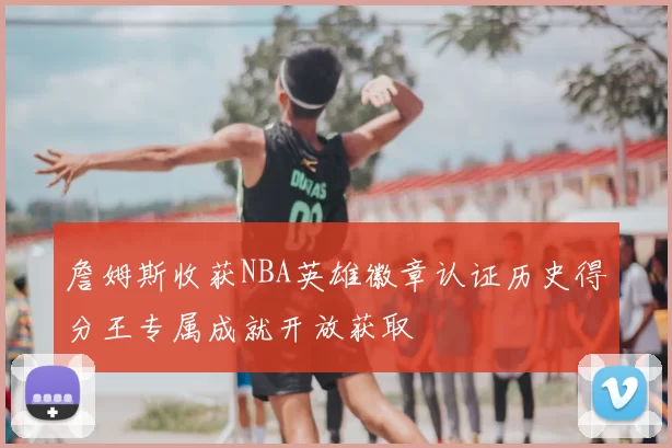 詹姆斯收获NBA英雄徽章认证历史得分王专属成就开放获取