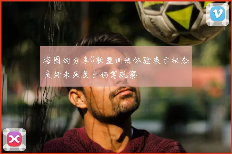 塔图姆分享G联盟训练体验表示状态良好未来复出仍需观察
