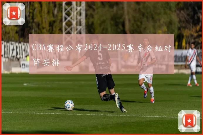 CBA赛程公布2024-2025赛季分组对阵安排