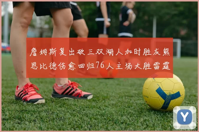 詹姆斯复出砍三双湖人加时胜灰熊恩比德伤愈回归76人主场大胜雷霆