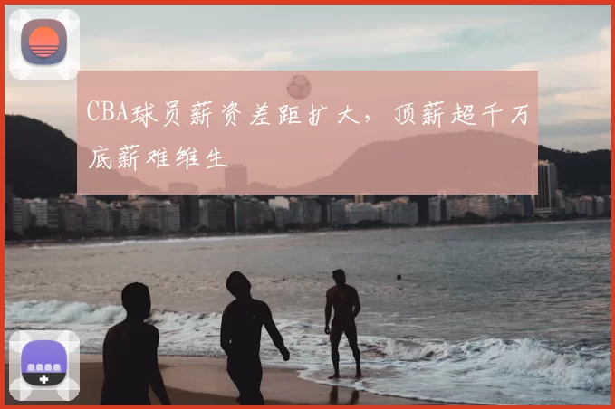 CBA球员薪资差距扩大,顶薪超千万底薪难维生