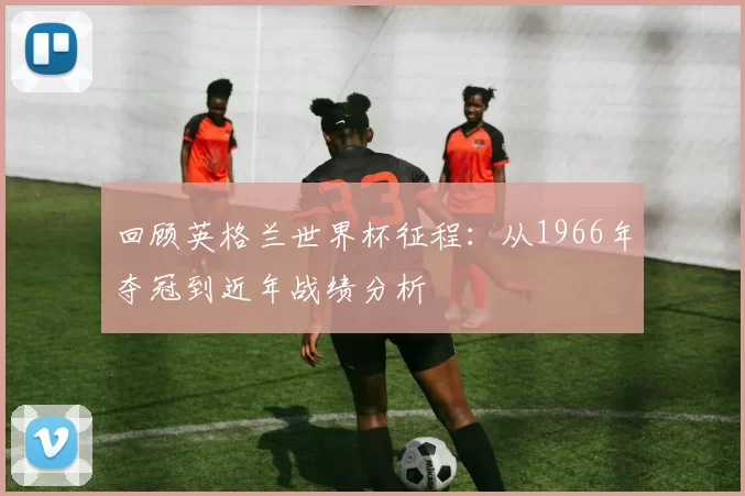 回顾英格兰世界杯征程:从1966年夺冠到近年战绩分析