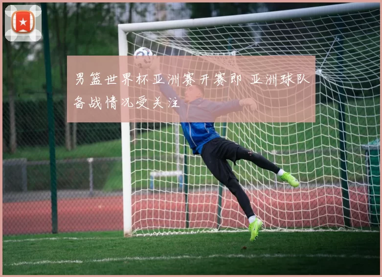 男篮世界杯亚洲赛开赛即 亚洲球队备战情况受关注