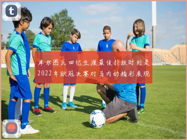 库尔图瓦回忆生涯最佳扑救时刻是2022年欧冠决赛对马内的精彩表现