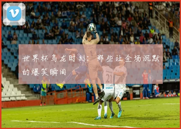 世界杯乌龙时刻：那些让全场沉默的爆笑瞬间