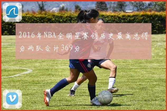 2016年NBA全明星赛创历史最高总得分两队合计369分