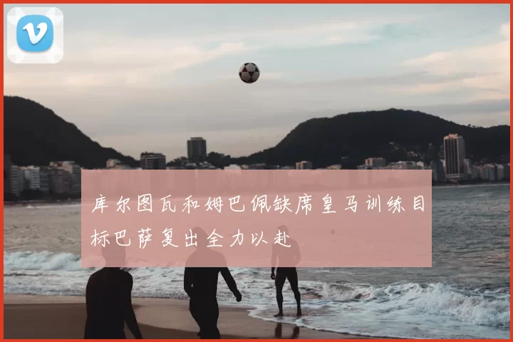 库尔图瓦和姆巴佩缺席皇马训练目标巴萨复出全力以赴