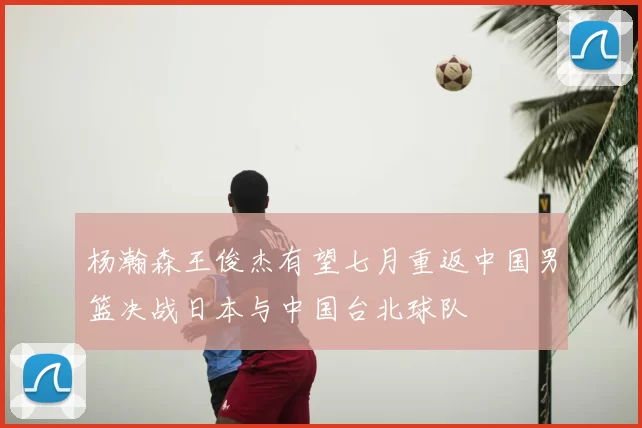 杨瀚森王俊杰有望七月重返中国男篮决战日本与中国台北球队
