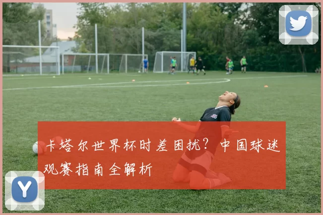 卡塔尔世界杯时差困扰?中国球迷观赛指南全解析