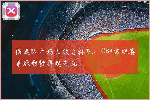 福建队主场击败吉林队,CBA常规赛争冠形势再起变化