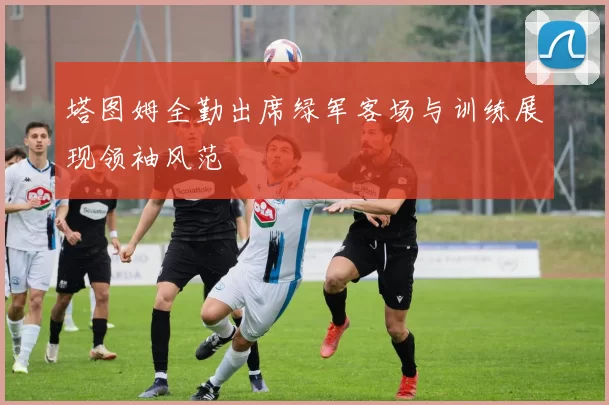 塔图姆全勤出席绿军客场与训练展现领袖风范