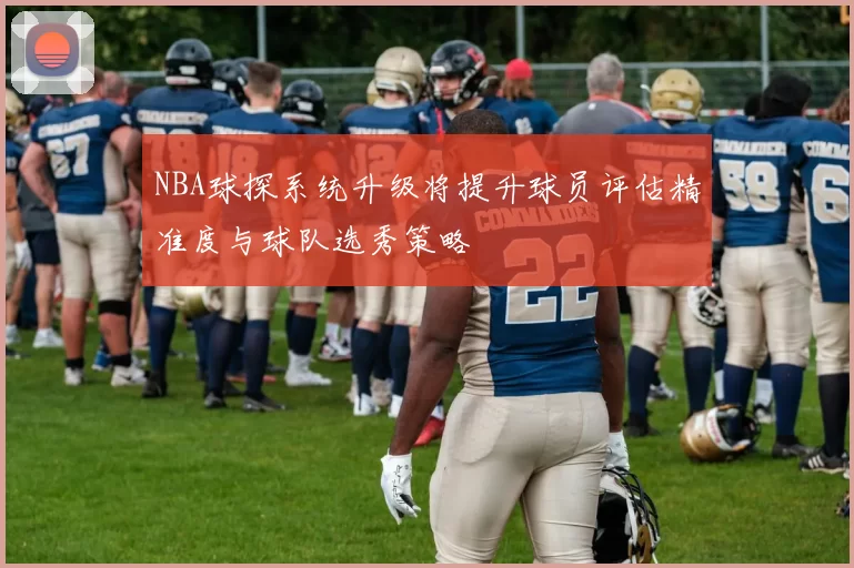 NBA球探系统升级将提升球员评估精准度与球队选秀策略