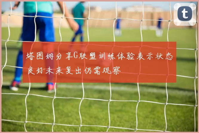 塔图姆分享G联盟训练体验表示状态良好未来复出仍需观察
