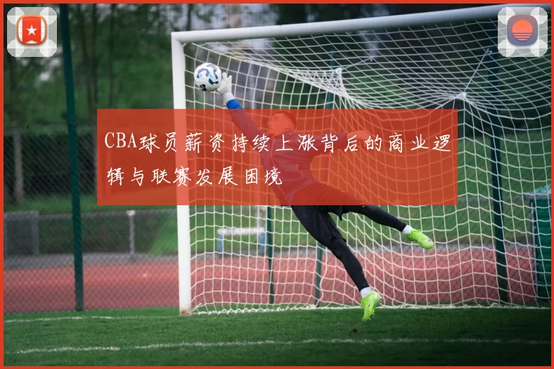 CBA球员薪资持续上涨背后的商业逻辑与联赛发展困境