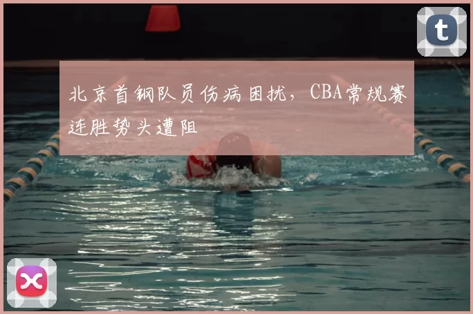 北京首钢队员伤病困扰,CBA常规赛连胜势头遭阻