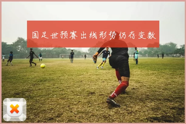 国足世预赛出线形势仍存变数