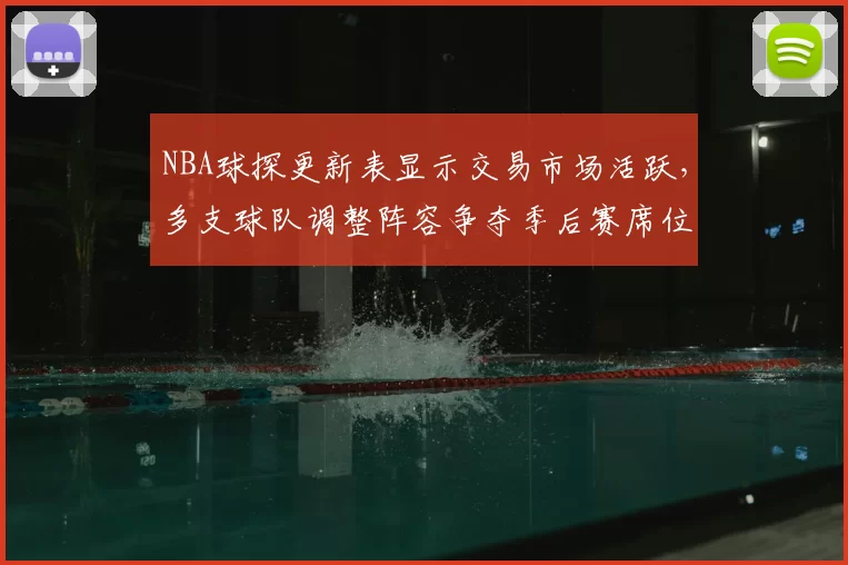 NBA球探更新表显示交易市场活跃,多支球队调整阵容争夺季后赛席位