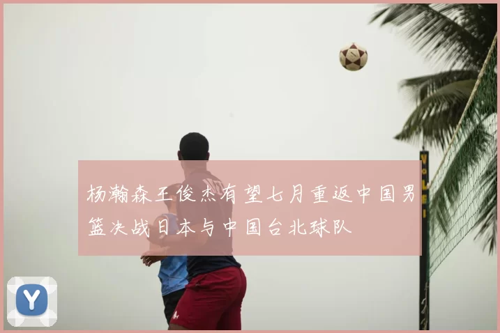 杨瀚森王俊杰有望七月重返中国男篮决战日本与中国台北球队