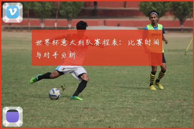 世界杯意大利队赛程表:比赛时间与对手分析