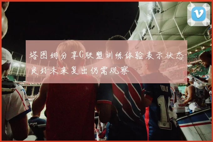塔图姆分享G联盟训练体验表示状态良好未来复出仍需观察