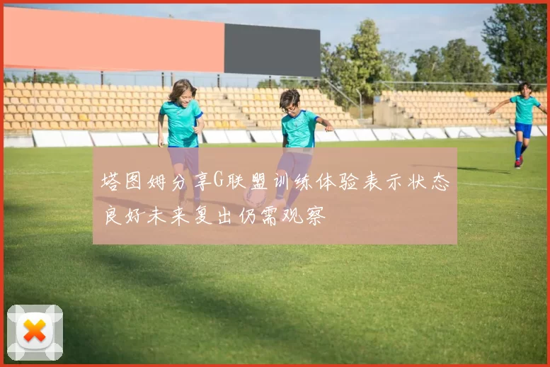 塔图姆分享G联盟训练体验表示状态良好未来复出仍需观察
