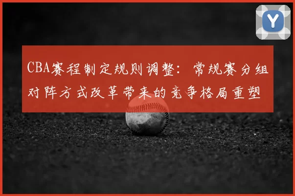 CBA赛程制定规则调整：常规赛分组对阵方式改革带来的竞争格局重塑