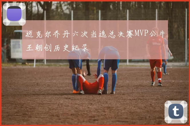 迈克尔乔丹六次当选总决赛MVP公牛王朝创历史纪录