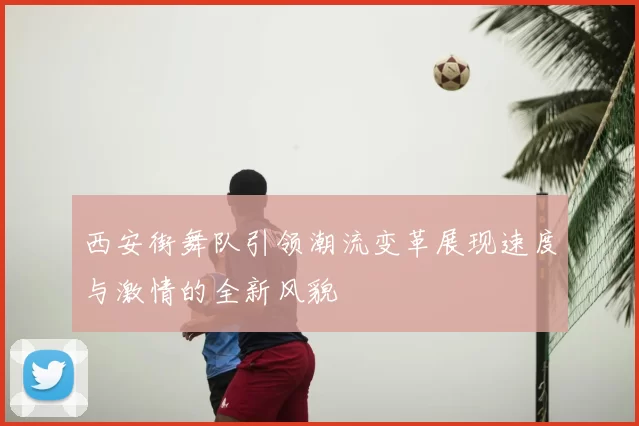 西安街舞队引领潮流变革展现速度与激情的全新风貌