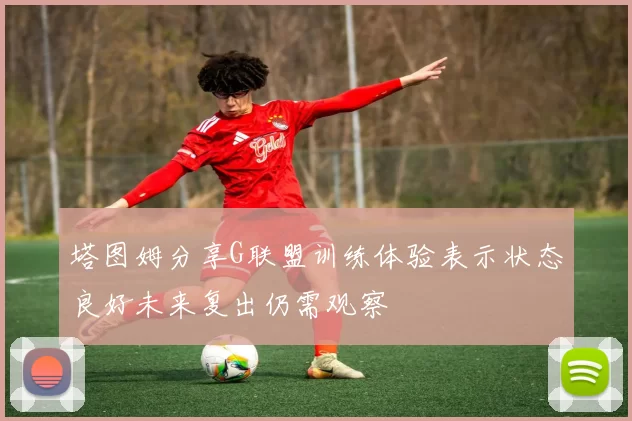 塔图姆分享G联盟训练体验表示状态良好未来复出仍需观察