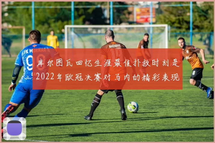 库尔图瓦回忆生涯最佳扑救时刻是2022年欧冠决赛对马内的精彩表现