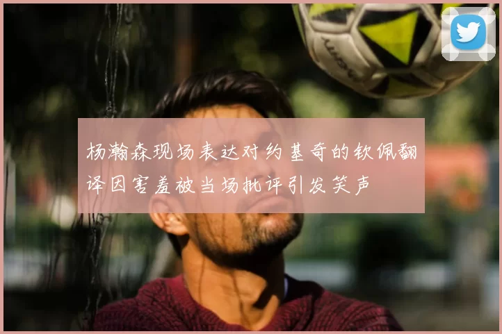 杨瀚森现场表达对约基奇的钦佩翻译因害羞被当场批评引发笑声