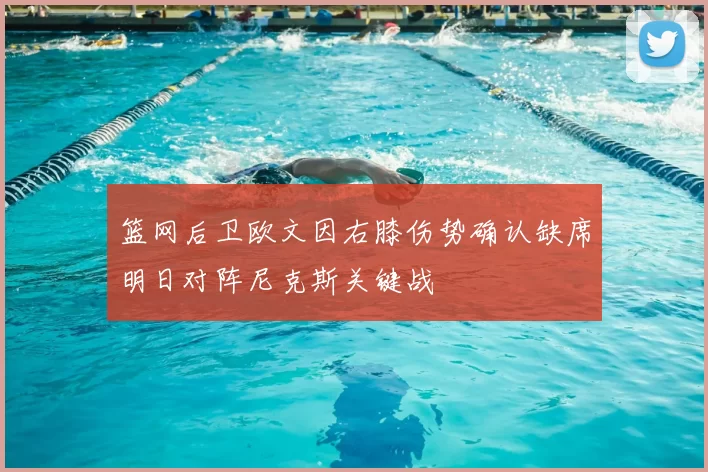 篮网后卫欧文因右膝伤势确认缺席明日对阵尼克斯关键战