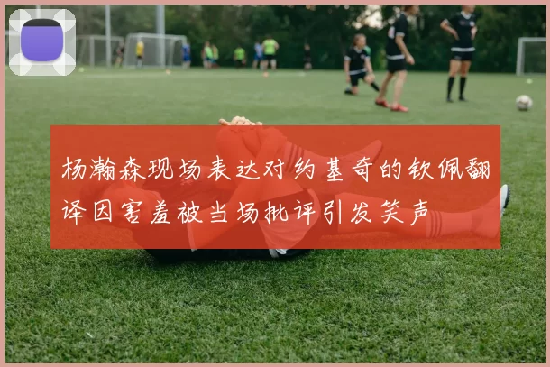 杨瀚森现场表达对约基奇的钦佩翻译因害羞被当场批评引发笑声