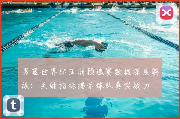 男篮世界杯亚洲预选赛数据深度解读：关键指标揭示球队真实战力